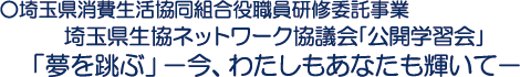 ○埼玉県消費生活協同組合役職員研修委託事業　埼玉県生協ネットワーク協議会｢公開学習会｣「夢を跳ぶ」－今、わたしもあなたも輝いて－