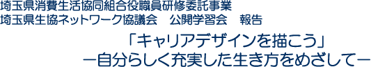 埼玉県消費生活協同組合役職員研修委託事業　埼玉県生協ネットワーク協議会　公開学習会　報告「キャリアデザインを描こう」－自分らしく充実した生き方をめざして－