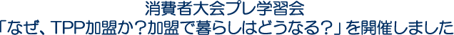 消費者大会プレ学習会「なぜ、TPP加盟か？加盟で暮らしはどうなる？」を開催しました