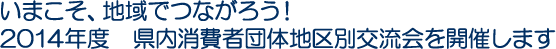 いまこそ、地域でつながろう！2014年度　県内消費者団体地区別交流会を開催します