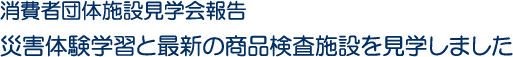 消費者団体施設見学会報告　災害体験学習と最新の商品検査施設を見学しました