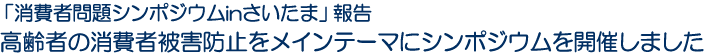 「消費者問題シンポジウムinさいたま」報告　高齢者の消費者被害防止をメインテーマにシンポジウムを開催しました