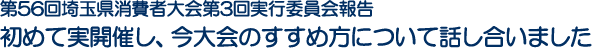 第56回埼玉県消費者大会第3回実行委員会報告 
初めて実開催し、今大会のすすめ方について話し合いました
