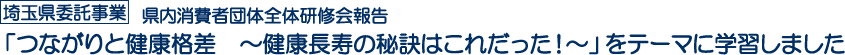 埼玉県委託事業　県内消費者団体全体研修会報告　「つながりと健康格差　～健康長寿の秘訣はこれだった！～」をテーマに学習しました